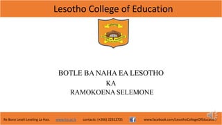 Lesotho College of Education
Re Bona Leseli Leseling La Hao. www.lce.ac.ls contacts: (+266) 22312721 www.facebook.com/LesothoCollegeOfEducation
BOTLE BA NAHA EA LESOTHO
KA
RAMOKOENA SELEMONE
 