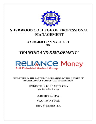 SHERWOOD COLLEGE OF PROFESSIONAL
MANAGEMENT
A SUMMER TRANING REPORT
ON

“TRAINING AND DEVLOPMENT”

SUBMITTED IN THE PARTIAL FULFILLMENT OF THE DEGREE OF
BACHELOR’S OF BUSINESS ADMINISTRATION

UNDER THE GUIDANCE OF:Mr Saurabh Rawat
SUBMITTED BY:YASH AGARWAL
BBA-5th SEMESTER

 