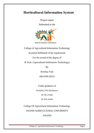 College of Agricultural Information Technology Page 1
Horticultural Information System
Project report
Submitted to the
College of Agricultural Information Technology
In partial fulfilment of the requirement
For the award of the degree of
B.Tech. (Agricultural Information Technology)
By
Krishna Vala
(06-0196-2015)
Under guidance of
Prof.(Dr.) Y.R. Ghodasara
Dr. M. J. Patel
Dr. B.A. Amin
College Of Agricultural Information Technology
ANAND AGRICULTURAL UNIVERSITY
ANAND
 