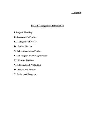 Project-01
Project Management: Introduction
I. Project: Meaning
II. Features of a Project
III. Categories of Project
IV. Project Charter
V. Deliverables in the Project
VI. All Projects Involve Agreements
VII. Project Baselines
VIII. Project and Production
IX. Project and Process
X. Project and Program
 