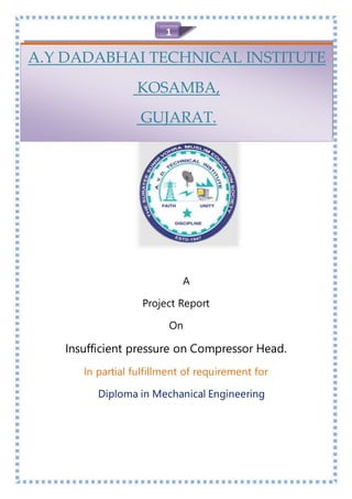 1
A
Project Report
On
Insufficient pressure on Compressor Head.
In partial fulfillment of requirement for
Diploma in Mechanical Engineering
A.Y DADABHAI TECHNICAL INSTITUTE
KOSAMBA,
GUJARAT.
 