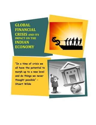 GLOBAL
FINANCIAL
CRISIS AND ITS
IMPACT ON THE
INDIAN
ECONOMY


“In a time of crisis we
all have the potential to
morph up to a new level
and do things we never
thought possible” –
Stuart Wilde
 