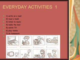 EVERYDAY ACTIVITIES  1 1) write an e mail 2) read a book 3) listen to music 4) make the bed 5) watch TV 6) play tennis 7) do homework 8) Study (Geography) 