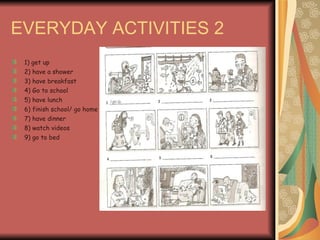 EVERYDAY ACTIVITIES 2 1) get up 2) have a shower 3) have breakfast 4) Go to school 5) have lunch 6) finish school/ go home 7) have dinner 8) watch videos 9) go to bed 