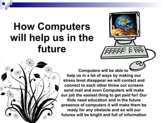 How Computers will help us in the future Computers will be able to  help us in a lot of ways by making our stress level disappear we will contact and connect to each other threw our screens send mail and even Computers will make our job the easiest thing to get paid for! Our Kids need education and in the future presence of computers it will make them be ready for any obstacle and so will our futures will be bright and full of information 