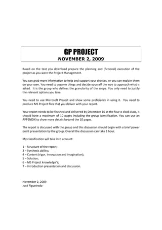 GP PROJECT
                              NOVEMBER 2, 2009

Based  on  the  text  you  download  prepare  the  planning  and  (fictional)  execution  of  the 
project as you were the Project Management. 
 
You can grab more information to help and support your choices, or you can explain them 
on your own. You need to assume things and decide yourself the way to approach what is 
asked.  It is the group who defines the granularity of the scope. You only need to justify 
the relevant options you take.  
 
You  need  to  use  Microsoft  Project  and  show  some  proficiency  in  using  it.    You  need  to 
produce MS Project files that you deliver with your report. 
 
Your report needs to be finished and delivered by December 16 at the four o clock class, it 
should  have  a  maximum  of  10  pages  including  the  group  identification.  You  can  use  an 
APPENDIX to show more details beyond the 10 pages. 
 
The report is discussed with the group and this discussion should begin with a brief power 
point presentation by the group. Overall the discussion can take 1 hour. 
 
My classification will take into account: 
 
1 – Structure of the report; 
3 – Synthesis ability; 
4 – Content (rigor, innovation and imagination); 
5 – Solution; 
6 – MS Project knowledge’s; 
7 – Introduction presentation and discussion. 
 
 
 
November 2, 2009 
José Figueiredo 
 