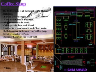 © SAIM AHMAD Coffee Shop The Coffee shop is at the heart of the Hotel. Materials: Earthy Color Scheme. Wood with Glass in Partition. All furniture are in wood. Ceiling are in Pop, and Wood. Leatherite is used on sofa and Chair seats. Buffet counter in the centre of coffee shop. Service Counter – 2No.s. Designer Lights at the front wall. View. Layout 