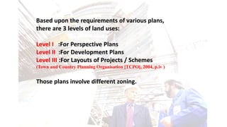 Based upon the requirements of various plans,
there are 3 levels of land uses:
Level I :For Perspective Plans
Level II :For Development Plans
Level III :For Layouts of Projects / Schemes
(Town and Country Planning Organisation [TCPO], 2004, p.iv )
Those plans involve different zoning.
 