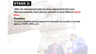 STAGE 2:
-After the development plan has been approved by the Local
Planning Authority. Town planner will start to have different layout
plans.
Function:
-To show detailed working layouts for execution by a public or private
agency. (TCPO, 2004, p.iv)
 