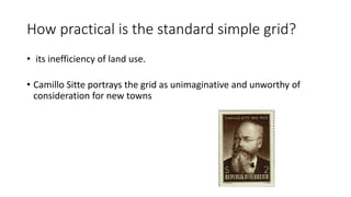 How practical is the standard simple grid?
• its inefficiency of land use.
• Camillo Sitte portrays the grid as unimaginative and unworthy of
consideration for new towns
 