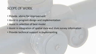 SCOPE OF WORK
• Provide advice for improvement
• Assist in program design and implementation
• Assist in selection of best model
• Assist in integration of spatial data and slum survey information
• Provide technical support in implementing
 