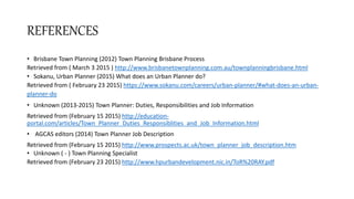 REFERENCES
• Brisbane Town Planning (2012) Town Planning Brisbane Process
Retrieved from ( March 3 2015 ) http://www.brisbanetownplanning.com.au/townplanningbrisbane.html
• Sokanu, Urban Planner (2015) What does an Urban Planner do?
Retrieved from ( February 23 2015) https://www.sokanu.com/careers/urban-planner/#what-does-an-urban-
planner-do
• Unknown (2013-2015) Town Planner: Duties, Responsibilities and Job Information
Retrieved from (February 15 2015) http://education-
portal.com/articles/Town_Planner_Duties_Responsiblities_and_Job_Information.html
• AGCAS editors (2014) Town Planner Job Description
Retrieved from (February 15 2015) http://www.prospects.ac.uk/town_planner_job_description.htm
• Unknown ( - ) Town Planning Specialist
Retrieved from (February 23 2015) http://www.hpurbandevelopment.nic.in/ToR%20RAY.pdf
 