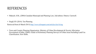 REFERENCES
• Makuch, S.M., (2004) Canadian Municipal and Planning Law, 2nd edition. Ottawa: Carswell.
• Singh,V.P. (2014). Ton Planning.
Retrieved from (6 March 2015) http://www.alistapart.com/articles/cite-living
• Town and Country Planning Organisation, Ministry of Urban Development & Poverty Alleviation
Government of India. (2004). Guide to Preliminary Planning Surveys of Urban Areas Including Land Use
Classification. New Delhi.
 