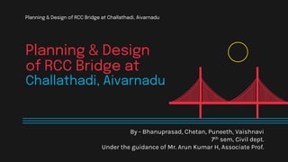 Planning & Design
of RCC Bridge at
Challathadi, Aivarnadu
By - Bhanuprasad, Chetan, Puneeth, Vaishnavi
7th sem, Civil dept.
Under the guidance of Mr. Arun Kumar H, Associate Prof.
Planning & Design of RCC Bridge at Challathadi, Aivarnadu
 