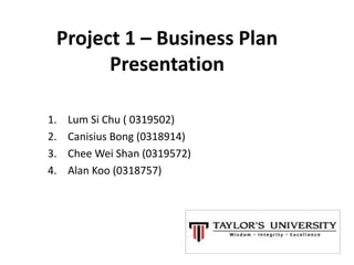 Project 1 – Business Plan
Presentation
1. Lum Si Chu ( 0319502)
2. Canisius Bong (0318914)
3. Chee Wei Shan (0319572)
4. Alan Koo (0318757)
 