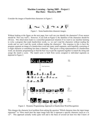 Machine Learning – Spring 2009 – Project 1
                                   Due Date: March 6, 2009

Consider the images of handwritten characters in Figure 1.




                                  Figure 1. Some handwritten character images.

Without looking at the figure on the next page, how well can you identify the characters? (Your answer
should be “Not very well”). However, if you look at Figure 4, the identities of the characters should be
obvious. This observation leads to a somewhat paradoxical situation if we want to use machine learning
to write a program that reads handwritten words, i.e. we can’t read the characters without reading the
words and we can’t read the words without reading the characters! One response to this is have the
program segment an image of a handwritten word into many small segments, each hopefully consisting of
a single character or something less than a character. Then given a string representation of a handwritten
word, use dynamic programming to find the best way to put the segments together to match the string and
assign the match a score. The match score is built from scores assigned to individual segments as
depicted in Figure 2.

                                                                                                                     Input
                                                                                                                     Image




                                                             Image Segmentation




                       1      2       3         4     5      6        7      8      9      10
                                                                                                                   Primitives
                       11     12          13    14     15        16        17     18      19      20



                       21    22      23        24      25




                                                                                                                     Best
                                                                                                                    Match
                                                                                                                     to
                                                                                                                   "Richmond"

                                   R=53        i=27   c=52       h=61            m=70      o=43     n=61    d=88




                                                                                                                    Best
                                                                                                                    Match
                                                                                                                     to
                                                                                                                   "Edmund"

                                    E=12              d=79                m-85          u=25      n=61     d=88

             Figure 2. Dynamic Programming Approach to Handwritten Word Recognition

This changes the character level problem from asking the question “Which character does the input image
represent?” to “How much does the input image look like it represent a specific character (such as u or
v)?”. This approach actually works quite well and is the basis of several (at least two that I know of
 
