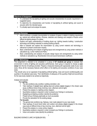 BUILDING SCIENCE 2 (ARC 3413])/(BLD61303)
2
Objectives of Assignment
• To understand the day-lighting & lighting and acoustic characteristics & acoustic requirement in a
suggested space.
• To determine the characteristics and function of day-lighting & artificial lighting and sound &
acoustic within the intended space.
• To critically report and analyse the space.
Learning Outcomes
• Able to produce a complete documentation on analysis of space in relation to lighting requirement
eg. natural and artificial lighting. (Pictures, sketches and drawing) and analysis of factors which
effects the lighting design of a space.
• Explore and apply understanding of building physic eg. Lighting towards building / construction
technology and building materials on existing building projects.
• Able to evaluate and explore the improvisation by using current material and technology in
relevance to present construction industry
• Basic understanding and analysis of lighting layout and arrangements by using certain methods or
calculations eg. Lumen method and PSALI.
• Basic understanding and analysis of acoustic design layout and arrangements by using certain
methods or calculations eg. Reverberation time and sound transmission coefficient.
Tasks - Methodology
This assignment is intended to be completed in a group of 6/7 students per group to evaluate their
environment in terms of lighting and acoustics performances. Each group is required to choose a case
study from the list of buildings provided. Prepare a measured drawing with appropriate scale of your case
study. Show all the necessary features which effect on the lighting and acoustics conditions of your case
study.
They should carry out an appraisal of day-lighting artificial lighting, noise and sound condition(quality and
quantity) in the selected case study. Their identification of adequacy of the quantity of light and sound/noise
for the case study needed to be carried out objectively.
Analyse and evaluate:
For Lighting
§ The site conditions (sky condition, building orientation, etc)
§ Take readings of daylight level, lighting level and photos (digital images) in the chosen case
study at different times of day (morning, noon, afternoon and at night).
§ Present the analysis in a lighting contour diagram.
§ Quantitative analysis is required in order to present your findings in conclusions.
§ Daylighting and lighting condition (identify the problems)
§ Present all your findings graphically as much as possible
§ Provide the calculation for the existing design.
For Acoustic
§ The general site conditions (eg. Highway, main roads adjacent to your case study)
§ Take readings of sound level indoor and outdoor and photos (digital images) in the chosen
case study at different times of day (morning, noon, afternoon and at night).
§ Present the analysis in a noise contour diagram.
§ Quantitative analysis is required in order to present your findings in conclusions.
§ Indoor and outdoor noise (identify the problems)
 