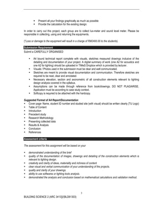 BUILDING SCIENCE 2 (ARC 3413])/(BLD61303)
3
§ Present all your findings graphically as much as possible
§ Provide the calculation for the existing design.
In order to carry out this project, each group are to collect lux-meter and sound level meter. Please be
responsible in collecting, using and returning the equipments.
(*Loss or damage to the equipment will result in a charge of RM2400.00 to the students).
Submission Requirement
Submit a CAREFULLY ORGANISED
• A4 bound technical report complete with visuals, sketches measured drawings inclusive of the
detailing and documentation of your project. A digital summary of work (one A2 for acoustics and
one A2 for lighting) should be uploaded in TIMeS Dropbox which is provided by lecturer.
• Visuals / Photos used in the submission must be clear and well communicated.
• Sketches are meant to provide visual documentation and communication. Therefore sketches are
required to be neat, clear and annotated.
• Necessary elevation, section and axonometric of all construction elements relevant to lighting
design analysis covered in the syllabus.
• Assumptions can be made through reference from book/drawings. DO NOT PLAGIARISE.
Application must be according to case study context.
• Softcopy is required to be attached with the hardcopy.
Suggested Format of A4 Report/Documentation
• Cover page- Name, student ID number and studied site (with visual) should be written clearly (TU Logo)
• Table of Content
• Introduction
• Precedent study
• Research Methodology
• Presenting collected data
• Results & Analysis
• Conclusion
• References
Assessment criteria
The assessment for this assignment will be based on your
• demonstrated understanding of the brief
• quality of the documentation of images, drawings and detailing of the construction elements which is
relevant to lighting design.
• creativity and clarity of ideas, materiality and richness of content
• clear visual and verbal communication of your understanding of the projects.
• quality and clarity of your drawings.
• ability to use softwares or lighting tools analysis.
• demonstrated the analysis and conclusion based on mathematical calculations and validation method.
 