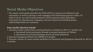 Social Media Objectives
• Our major social media priorities for 2016 will be to acquire new followers and
consumers, as well as, having a more engaging and interacting presence online. In
order to do so, our social media priorities will be growing online following +
community by sharing more engaging, relevant content and building deeper
relationships with our customers.
Some specific objectives include:
1. Increase unique visitors from social properties to website by 50% in 7 months via:
a. Increased brand awareness through increased mentions on Twitter
b. Increased use of brand hashtags across all social platforms
2. Increase Instagram followers by 20000 in 6 months.
3. Increase volume of visual content published on Facebook and Instagram channels by 40% in
4 months.
 