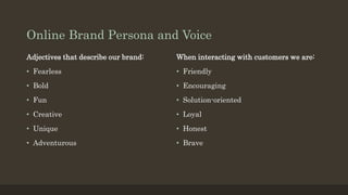 Online Brand Persona and Voice
Adjectives that describe our brand:
• Fearless
• Bold
• Fun
• Creative
• Unique
• Adventurous
When interacting with customers we are:
• Friendly
• Encouraging
• Solution-oriented
• Loyal
• Honest
• Brave
 