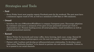 Strategies and Tools
• Paid:
• Every Friday boost most popular organic Facebook posts for the weekend. The post must have
a minimum organic reach of 105, as well as a minimum of 200 likes or 300 comments.
• Owned:
• Introduce the use of #SundownWindDown to company Instagram posts. Encourage adoptions
by customers and source a minimum of two piece of user generated content per week to
regram/shout out. Promote hashtag across all social properties, email newsletters as well as
printed promotional material.
• Earned:
• Moitor Twitter for keywords and terms: coffee, brew, brewing, dark roast, recipe. Extend 30
discount codes to warm leads/prospects over the next two months = unexpected delight.
• Partner with 5 authors and develop an influencer/advocate relationship. Co-develop a piece
video series “Starbucks Sundays” to be shared on partner site and social channels. Content to
be re-posted to our social channels.
 