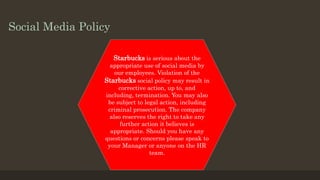 Social Media Policy
Starbucks is serious about the
appropriate use of social media by
our employees. Violation of the
Starbucks social policy may result in
corrective action, up to, and
including, termination. You may also
be subject to legal action, including
criminal prosecution. The company
also reserves the right to take any
further action it believes is
appropriate. Should you have any
questions or concerns please speak to
your Manager or anyone on the HR
team.
 