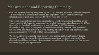 Measurement and Reporting Summary
• Our Instagram following has grown by 1100 in 3 months, on track to hit the target of
7.8 followers in a 6 month timeframe. It’s important to note that the average
interactions per post have increased by 55% from 290 to 450.
• The social content team has done a remarkable job of curating and creating great
visual content. We have far surpassed our goal of increasing visual content by 40% in
6 months on Facebook and Instagram and achieved a 300% increase on both
channels. A key tactic to this growth has been our ability to track user generated
content with the #SundownWindDown hashtag and share it on our networks. This
content is received very well within our community.
• We elected to keep LinkedIn open to serve the upcoming Spring/Summer hiring
season. A greater focus on developing company culture-centered content for this
channel should be considered. Some assets created for our Facebook and Instagram
channels may be repurposed here.
 