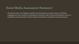 Social Media Assessment Summary:
• At present time, the highest number of interactions per post occurs on Twitter
(engagement rate cannot be calculated at present time.) Least interactions occur on
LinkedIn and the growth of that channel should be considered moving forward.
 