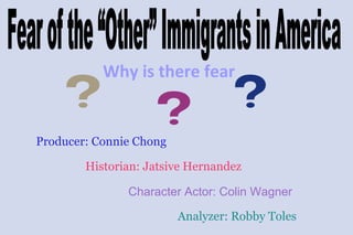 Why is there fear Producer: Connie Chong Historian: Jatsive Hernandez Character Actor: Colin Wagner Analyzer: Robby Toles Fear of the “Other” Immigrants in America 