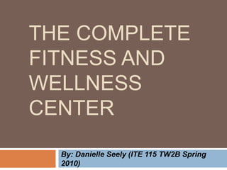 The complete fitness and wellness center By: Danielle Seely (ITE 115 TW2B Spring 2010) 