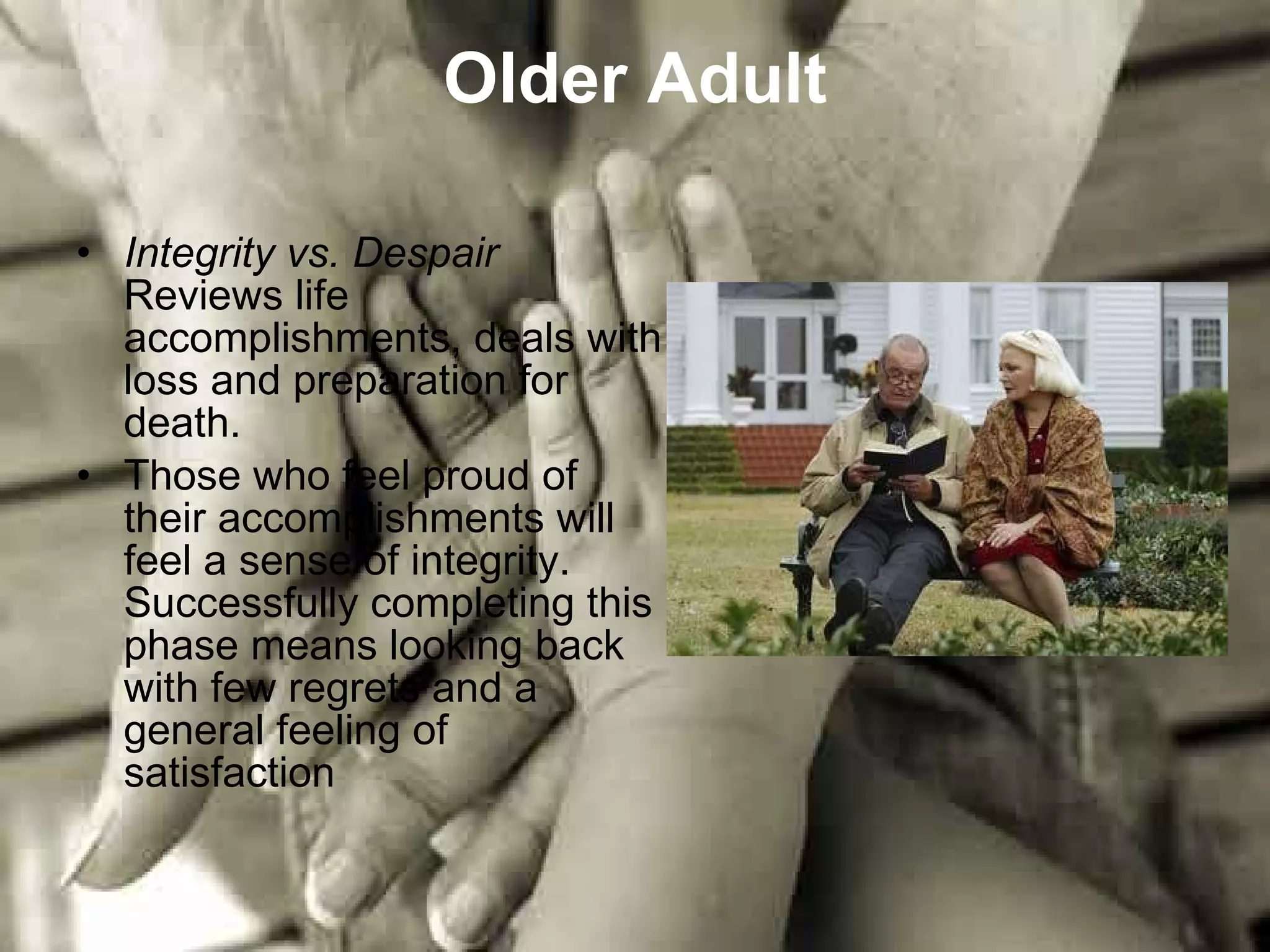 Older Adult Integrity vs. Despair Reviews life accomplishments, deals with loss and preparation for death. Those who feel proud of their accomplishments will feel a sense of integrity. Successfully completing this phase means looking back with few regrets and a general feeling of satisfaction  