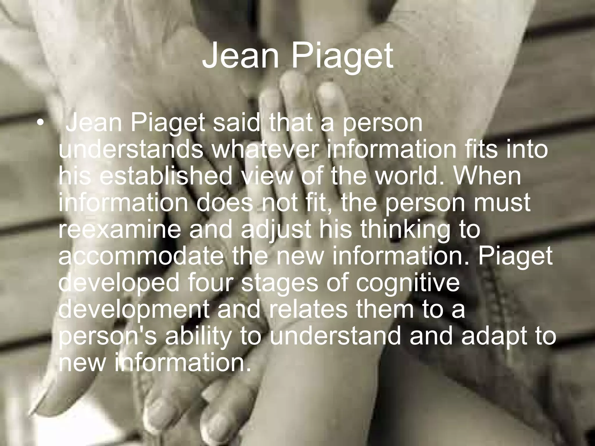 Jean Piaget Jean Piaget said that a person understands whatever information fits into his established view of the world. When information does not fit, the person must reexamine and adjust his thinking to accommodate the new information. Piaget developed four stages of cognitive development and relates them to a person's ability to understand and adapt to new information.  