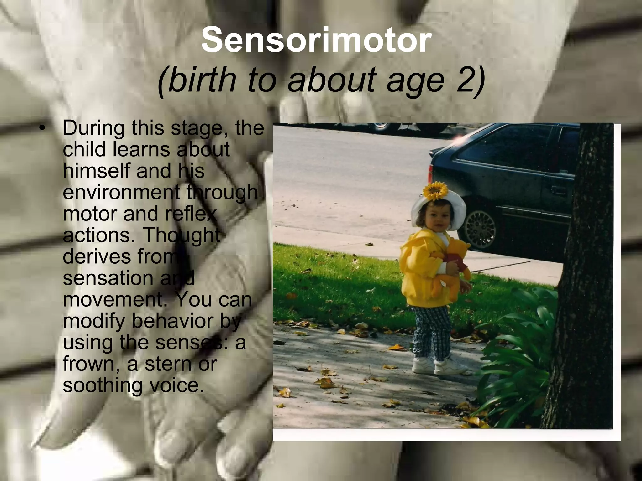 Sensorimotor   (birth to about age 2) During this stage, the child learns about himself and his environment through motor and reflex actions. Thought derives from sensation and movement. You can modify behavior by using the senses: a frown, a stern or soothing voice. 