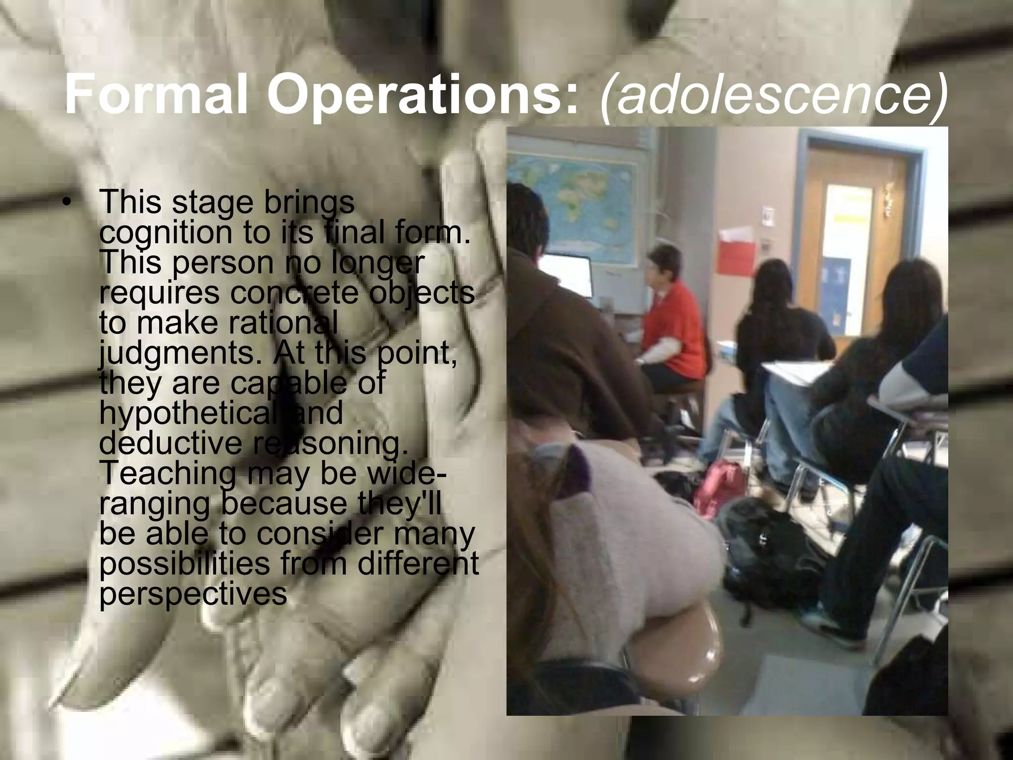Formal Operations:   (adolescence)   This stage brings cognition to its final form. This person no longer requires concrete objects to make rational judgments. At this point, they are capable of hypothetical and deductive reasoning. Teaching may be wide-ranging because they'll be able to consider many possibilities from different perspectives  