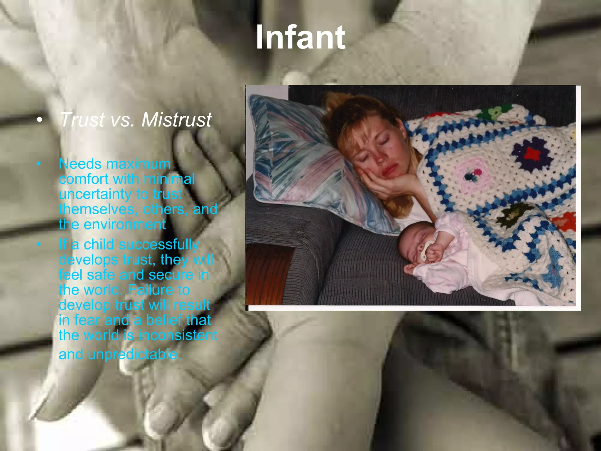Infant Trust vs. Mistrust Needs maximum comfort with minimal uncertainty to trust themselves, others, and the environment If a child successfully develops trust, they will feel safe and secure in the world. Failure to develop trust will result in fear and a belief that the world is inconsistent and unpredictable.   
