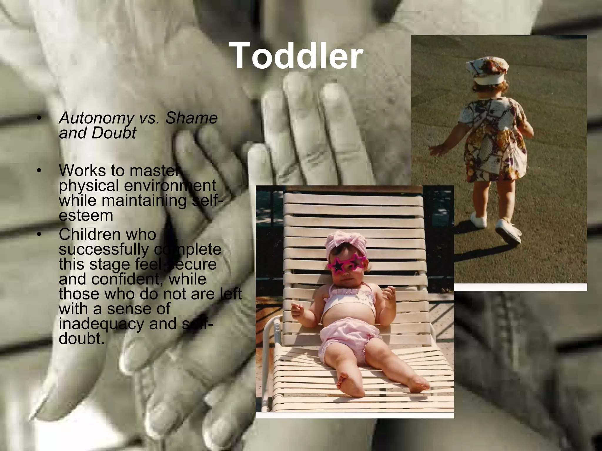 Toddler   Autonomy vs. Shame and Doubt Works to master physical environment while maintaining self-esteem Children who successfully complete this stage feel secure and confident, while those who do not are left with a sense of inadequacy and self-doubt.  