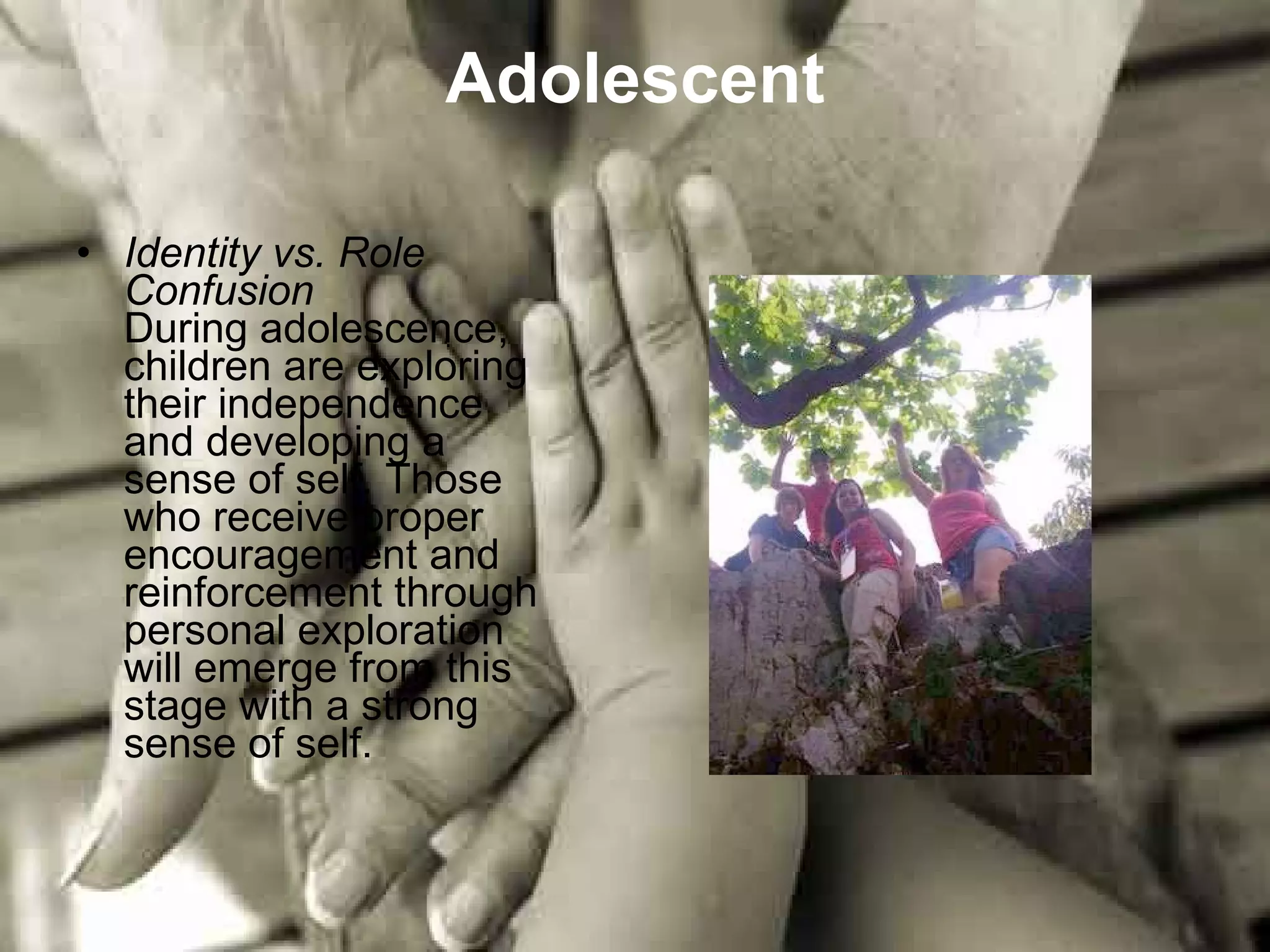 Adolescent Identity vs. Role Confusion During adolescence, children are exploring their independence and developing a sense of self. Those who receive proper encouragement and reinforcement through personal exploration will emerge from this stage with a strong sense of self.  