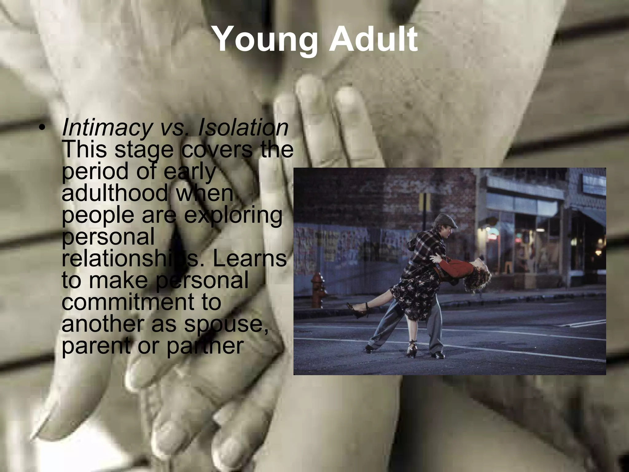 Young Adult Intimacy vs. Isolation This stage covers the period of early adulthood when people are exploring personal relationships. Learns to make personal commitment to another as spouse, parent or partner 