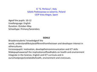 IC "G. Perlasca", ItalySzkoła Podstawowa w Jaźwinie, PolandCEIP Vista Alegre, SpainAgeof the pupils: 10-12Usedlanguage: EnglishDuration: October-MaySchooltype: Primary/SecondaryGOALSBroadenstudents' knowledgeof the world, understandlifestylesdifferentfromtheirown and developan interest in othercultures.Increasepupils' motivation, developtheircommnunication and ICT skillsMakepupilsawareof the implicationsoffoodhabits on health and environmentIntegrate in the Science, English and ICT curricula and in ourschoolprojectsrelatedtohealth, environment and civicissues.