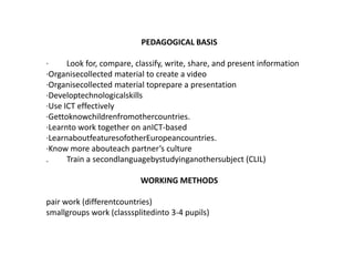 PEDAGOGICAL BASIS·         Look for, compare, classify, write, share, and present information·Organisecollected material to create a video·Organisecollected material toprepare a presentation·Developtechnologicalskills·Use ICT effectively·Gettoknowchildrenfromothercountries.·Learnto work together on anICT-based·LearnaboutfeaturesofotherEuropeancountries.·Know more abouteach partner’s culture.         Train a secondlanguagebystudyinganothersubject (CLIL)WORKING METHODSpair work (differentcountries)smallgroups work (classsplitedinto 3-4 pupils)