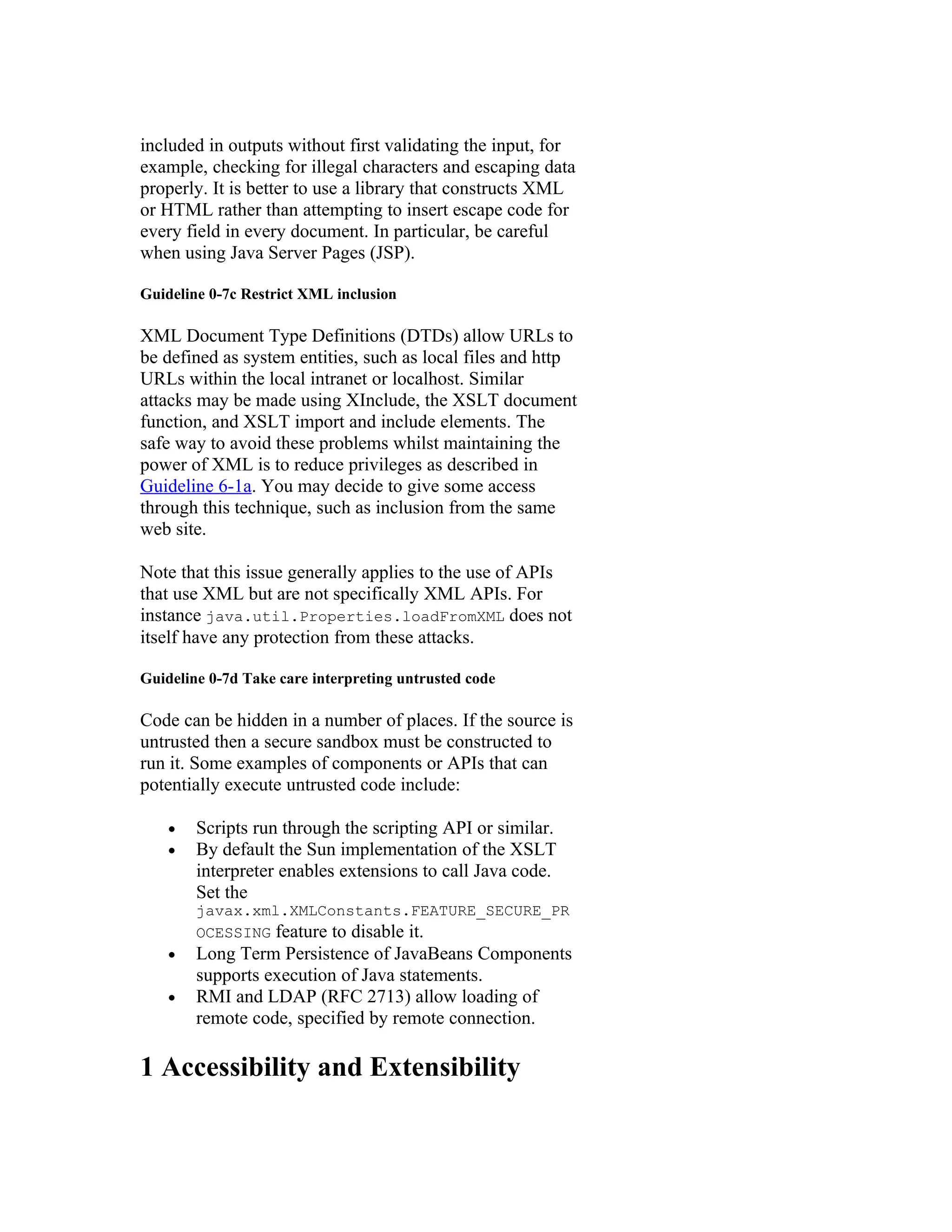 included in outputs without first validating the input, for
example, checking for illegal characters and escaping data
properly. It is better to use a library that constructs XML
or HTML rather than attempting to insert escape code for
every field in every document. In particular, be careful
when using Java Server Pages (JSP).

Guideline 0-7c Restrict XML inclusion

XML Document Type Definitions (DTDs) allow URLs to
be defined as system entities, such as local files and http
URLs within the local intranet or localhost. Similar
attacks may be made using XInclude, the XSLT document
function, and XSLT import and include elements. The
safe way to avoid these problems whilst maintaining the
power of XML is to reduce privileges as described in
Guideline 6-1a. You may decide to give some access
through this technique, such as inclusion from the same
web site.

Note that this issue generally applies to the use of APIs
that use XML but are not specifically XML APIs. For
instance java.util.Properties.loadFromXML does not
itself have any protection from these attacks.

Guideline 0-7d Take care interpreting untrusted code

Code can be hidden in a number of places. If the source is
untrusted then a secure sandbox must be constructed to
run it. Some examples of components or APIs that can
potentially execute untrusted code include:

    •   Scripts run through the scripting API or similar.
    •   By default the Sun implementation of the XSLT
        interpreter enables extensions to call Java code.
        Set the
        javax.xml.XMLConstants.FEATURE_SECURE_PR
        OCESSING feature to disable it.
    •   Long Term Persistence of JavaBeans Components
        supports execution of Java statements.
    •   RMI and LDAP (RFC 2713) allow loading of
        remote code, specified by remote connection.

1 Accessibility and Extensibility
 