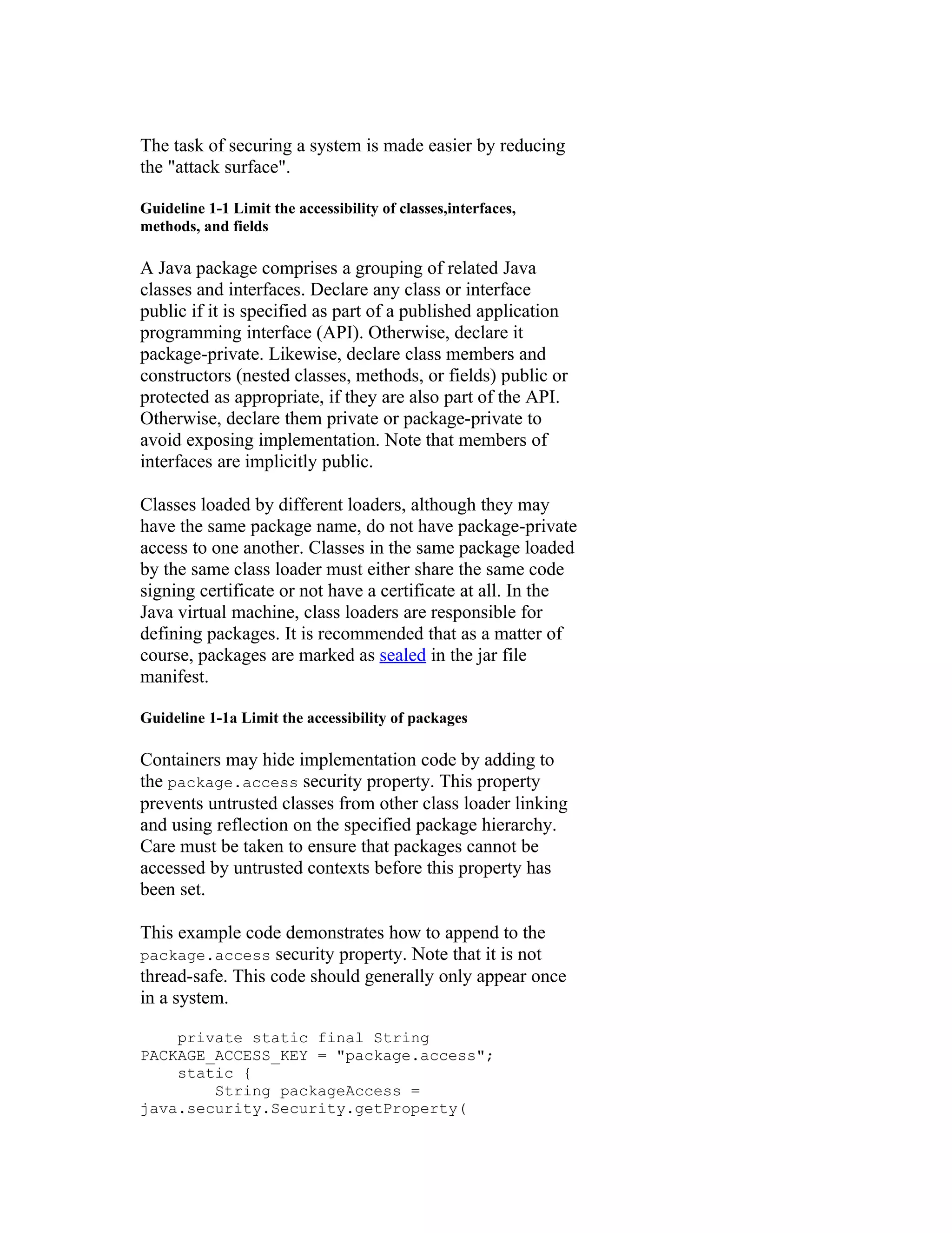 The task of securing a system is made easier by reducing
the "attack surface".

Guideline 1-1 Limit the accessibility of classes,interfaces,
methods, and fields

A Java package comprises a grouping of related Java
classes and interfaces. Declare any class or interface
public if it is specified as part of a published application
programming interface (API). Otherwise, declare it
package-private. Likewise, declare class members and
constructors (nested classes, methods, or fields) public or
protected as appropriate, if they are also part of the API.
Otherwise, declare them private or package-private to
avoid exposing implementation. Note that members of
interfaces are implicitly public.

Classes loaded by different loaders, although they may
have the same package name, do not have package-private
access to one another. Classes in the same package loaded
by the same class loader must either share the same code
signing certificate or not have a certificate at all. In the
Java virtual machine, class loaders are responsible for
defining packages. It is recommended that as a matter of
course, packages are marked as sealed in the jar file
manifest.

Guideline 1-1a Limit the accessibility of packages

Containers may hide implementation code by adding to
the package.access security property. This property
prevents untrusted classes from other class loader linking
and using reflection on the specified package hierarchy.
Care must be taken to ensure that packages cannot be
accessed by untrusted contexts before this property has
been set.

This example code demonstrates how to append to the
package.access security property. Note that it is not
thread-safe. This code should generally only appear once
in a system.

    private static final String
PACKAGE_ACCESS_KEY = "package.access";
    static {
        String packageAccess =
java.security.Security.getProperty(
 