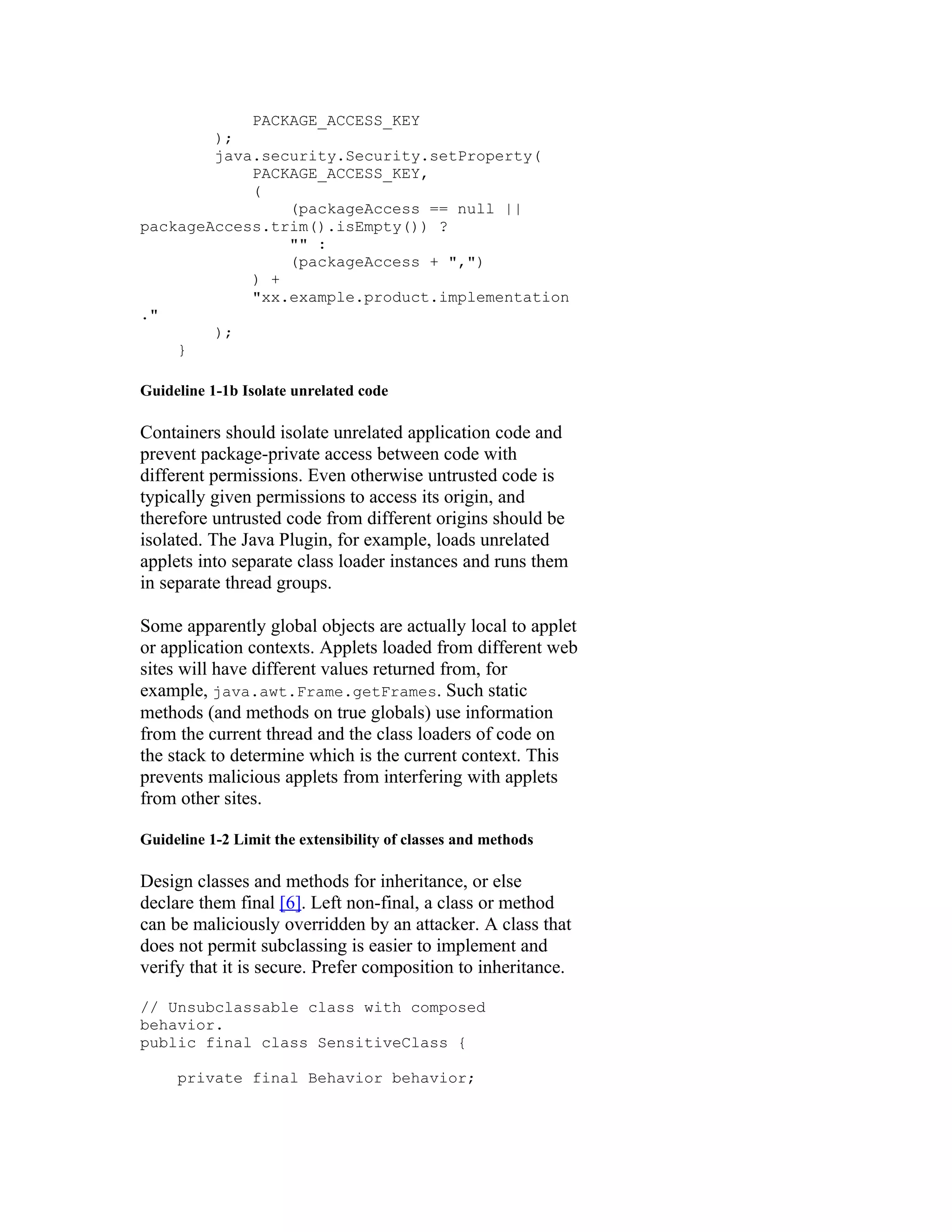 PACKAGE_ACCESS_KEY
        );
        java.security.Security.setProperty(
            PACKAGE_ACCESS_KEY,
            (
                (packageAccess == null ||
packageAccess.trim().isEmpty()) ?
                "" :
                (packageAccess + ",")
            ) +
            "xx.example.product.implementation
."
        );
    }

Guideline 1-1b Isolate unrelated code

Containers should isolate unrelated application code and
prevent package-private access between code with
different permissions. Even otherwise untrusted code is
typically given permissions to access its origin, and
therefore untrusted code from different origins should be
isolated. The Java Plugin, for example, loads unrelated
applets into separate class loader instances and runs them
in separate thread groups.

Some apparently global objects are actually local to applet
or application contexts. Applets loaded from different web
sites will have different values returned from, for
example, java.awt.Frame.getFrames. Such static
methods (and methods on true globals) use information
from the current thread and the class loaders of code on
the stack to determine which is the current context. This
prevents malicious applets from interfering with applets
from other sites.

Guideline 1-2 Limit the extensibility of classes and methods

Design classes and methods for inheritance, or else
declare them final [6]. Left non-final, a class or method
can be maliciously overridden by an attacker. A class that
does not permit subclassing is easier to implement and
verify that it is secure. Prefer composition to inheritance.

// Unsubclassable class with composed
behavior.
public final class SensitiveClass {

     private final Behavior behavior;
 