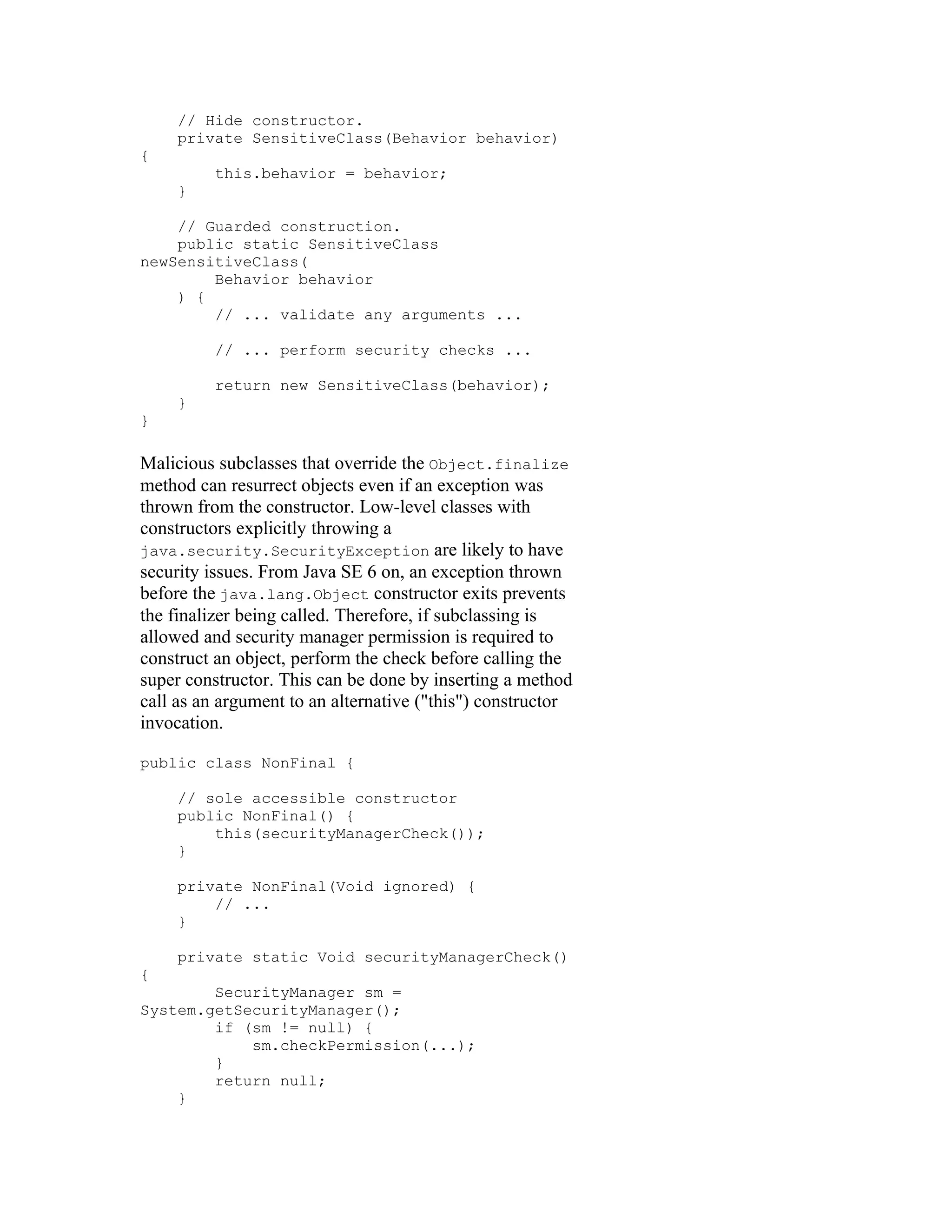 // Hide constructor.
     private SensitiveClass(Behavior behavior)
{
          this.behavior = behavior;
     }

    // Guarded construction.
    public static SensitiveClass
newSensitiveClass(
        Behavior behavior
    ) {
        // ... validate any arguments ...

          // ... perform security checks ...

          return new SensitiveClass(behavior);
     }
}

Malicious subclasses that override the Object.finalize
method can resurrect objects even if an exception was
thrown from the constructor. Low-level classes with
constructors explicitly throwing a
java.security.SecurityException are likely to have
security issues. From Java SE 6 on, an exception thrown
before the java.lang.Object constructor exits prevents
the finalizer being called. Therefore, if subclassing is
allowed and security manager permission is required to
construct an object, perform the check before calling the
super constructor. This can be done by inserting a method
call as an argument to an alternative ("this") constructor
invocation.

public class NonFinal {

     // sole accessible constructor
     public NonFinal() {
         this(securityManagerCheck());
     }

     private NonFinal(Void ignored) {
         // ...
     }

     private static Void securityManagerCheck()
{
        SecurityManager sm =
System.getSecurityManager();
        if (sm != null) {
            sm.checkPermission(...);
        }
        return null;
    }
 