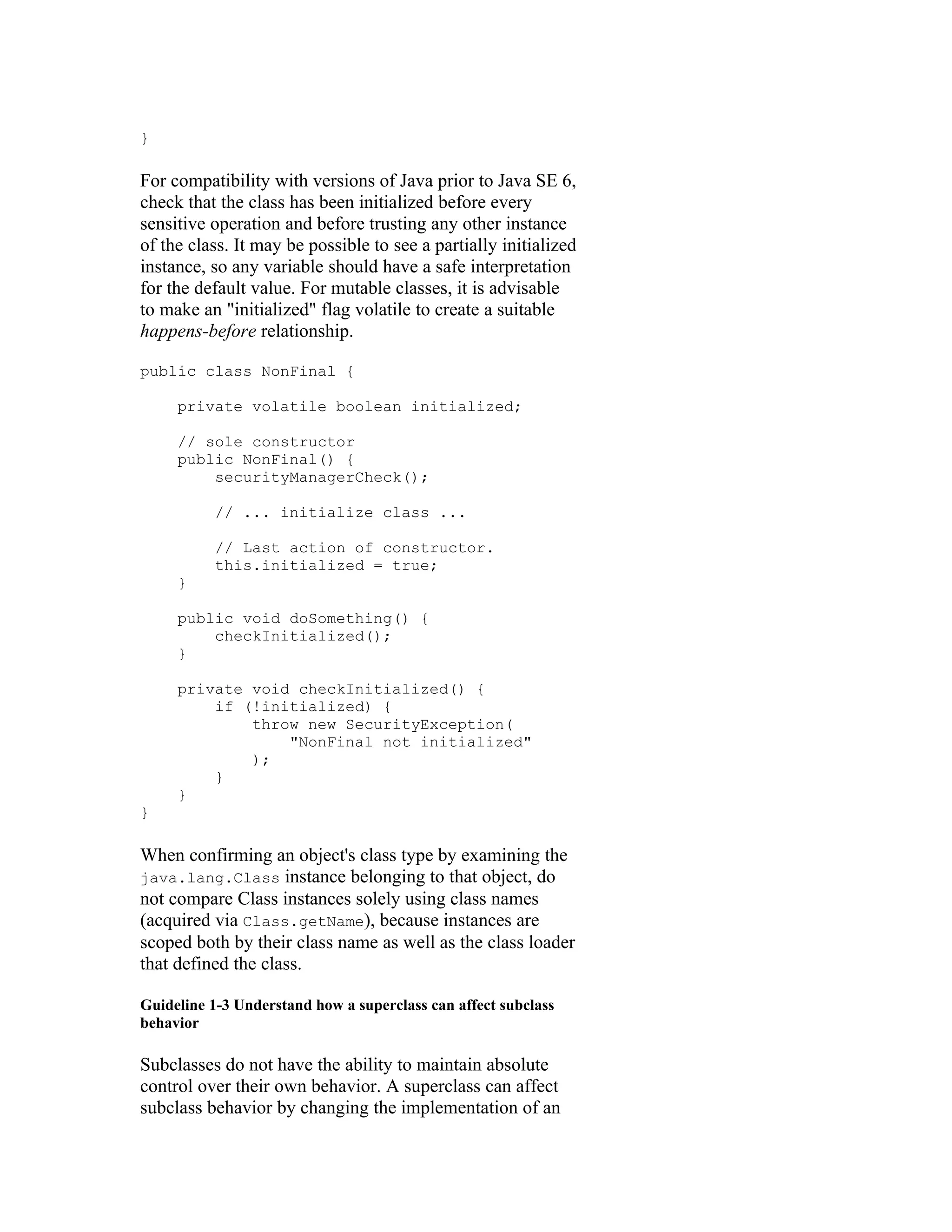 }

For compatibility with versions of Java prior to Java SE 6,
check that the class has been initialized before every
sensitive operation and before trusting any other instance
of the class. It may be possible to see a partially initialized
instance, so any variable should have a safe interpretation
for the default value. For mutable classes, it is advisable
to make an "initialized" flag volatile to create a suitable
happens-before relationship.

public class NonFinal {

     private volatile boolean initialized;

     // sole constructor
     public NonFinal() {
         securityManagerCheck();

          // ... initialize class ...

          // Last action of constructor.
          this.initialized = true;
     }

     public void doSomething() {
         checkInitialized();
     }

     private void checkInitialized() {
         if (!initialized) {
             throw new SecurityException(
                 "NonFinal not initialized"
             );
         }
     }
}

When confirming an object's class type by examining the
java.lang.Class instance belonging to that object, do
not compare Class instances solely using class names
(acquired via Class.getName), because instances are
scoped both by their class name as well as the class loader
that defined the class.

Guideline 1-3 Understand how a superclass can affect subclass
behavior

Subclasses do not have the ability to maintain absolute
control over their own behavior. A superclass can affect
subclass behavior by changing the implementation of an
 