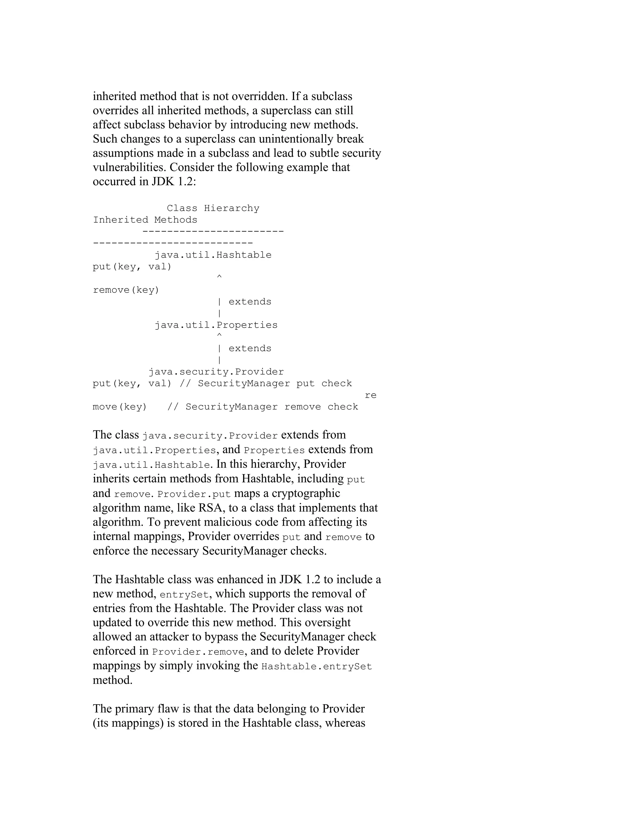 inherited method that is not overridden. If a subclass
overrides all inherited methods, a superclass can still
affect subclass behavior by introducing new methods.
Such changes to a superclass can unintentionally break
assumptions made in a subclass and lead to subtle security
vulnerabilities. Consider the following example that
occurred in JDK 1.2:

            Class Hierarchy
Inherited Methods
        -----------------------
--------------------------
          java.util.Hashtable
put(key, val)
                    ^
remove(key)
                    | extends
                    |
          java.util.Properties
                    ^
                    | extends
                    |
         java.security.Provider
put(key, val) // SecurityManager put check
                                                       re
move(key)      // SecurityManager remove check

The class java.security.Provider extends from
java.util.Properties, and Properties extends from
java.util.Hashtable. In this hierarchy, Provider
inherits certain methods from Hashtable, including put
and remove. Provider.put maps a cryptographic
algorithm name, like RSA, to a class that implements that
algorithm. To prevent malicious code from affecting its
internal mappings, Provider overrides put and remove to
enforce the necessary SecurityManager checks.

The Hashtable class was enhanced in JDK 1.2 to include a
new method, entrySet, which supports the removal of
entries from the Hashtable. The Provider class was not
updated to override this new method. This oversight
allowed an attacker to bypass the SecurityManager check
enforced in Provider.remove, and to delete Provider
mappings by simply invoking the Hashtable.entrySet
method.

The primary flaw is that the data belonging to Provider
(its mappings) is stored in the Hashtable class, whereas
 