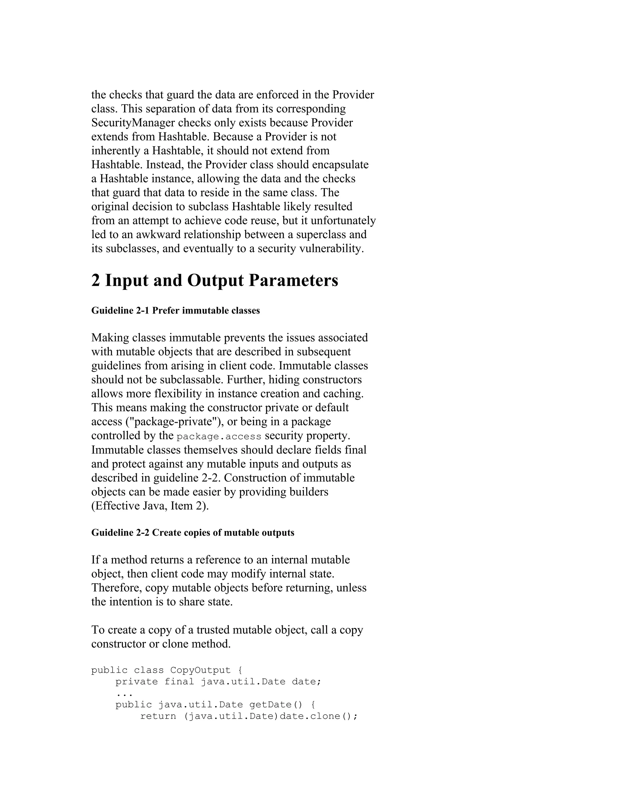 the checks that guard the data are enforced in the Provider
class. This separation of data from its corresponding
SecurityManager checks only exists because Provider
extends from Hashtable. Because a Provider is not
inherently a Hashtable, it should not extend from
Hashtable. Instead, the Provider class should encapsulate
a Hashtable instance, allowing the data and the checks
that guard that data to reside in the same class. The
original decision to subclass Hashtable likely resulted
from an attempt to achieve code reuse, but it unfortunately
led to an awkward relationship between a superclass and
its subclasses, and eventually to a security vulnerability.

2 Input and Output Parameters
Guideline 2-1 Prefer immutable classes

Making classes immutable prevents the issues associated
with mutable objects that are described in subsequent
guidelines from arising in client code. Immutable classes
should not be subclassable. Further, hiding constructors
allows more flexibility in instance creation and caching.
This means making the constructor private or default
access ("package-private"), or being in a package
controlled by the package.access security property.
Immutable classes themselves should declare fields final
and protect against any mutable inputs and outputs as
described in guideline 2-2. Construction of immutable
objects can be made easier by providing builders
(Effective Java, Item 2).

Guideline 2-2 Create copies of mutable outputs

If a method returns a reference to an internal mutable
object, then client code may modify internal state.
Therefore, copy mutable objects before returning, unless
the intention is to share state.

To create a copy of a trusted mutable object, call a copy
constructor or clone method.

public class CopyOutput {
    private final java.util.Date date;
    ...
    public java.util.Date getDate() {
        return (java.util.Date)date.clone();
 
