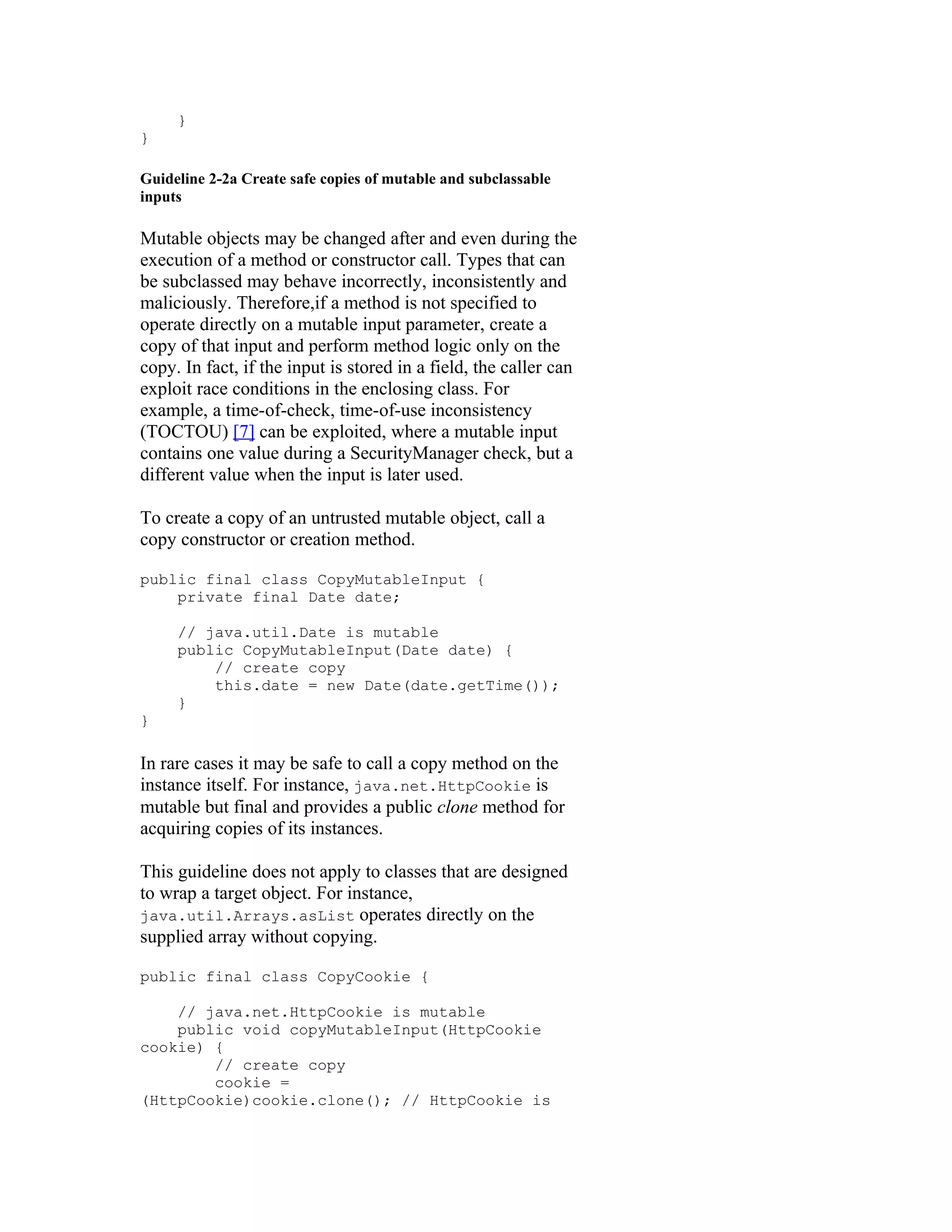 }
}

Guideline 2-2a Create safe copies of mutable and subclassable
inputs

Mutable objects may be changed after and even during the
execution of a method or constructor call. Types that can
be subclassed may behave incorrectly, inconsistently and
maliciously. Therefore,if a method is not specified to
operate directly on a mutable input parameter, create a
copy of that input and perform method logic only on the
copy. In fact, if the input is stored in a field, the caller can
exploit race conditions in the enclosing class. For
example, a time-of-check, time-of-use inconsistency
(TOCTOU) [7] can be exploited, where a mutable input
contains one value during a SecurityManager check, but a
different value when the input is later used.

To create a copy of an untrusted mutable object, call a
copy constructor or creation method.

public final class CopyMutableInput {
    private final Date date;

     // java.util.Date is mutable
     public CopyMutableInput(Date date) {
         // create copy
         this.date = new Date(date.getTime());
     }
}

In rare cases it may be safe to call a copy method on the
instance itself. For instance, java.net.HttpCookie is
mutable but final and provides a public clone method for
acquiring copies of its instances.

This guideline does not apply to classes that are designed
to wrap a target object. For instance,
java.util.Arrays.asList operates directly on the
supplied array without copying.

public final class CopyCookie {

    // java.net.HttpCookie is mutable
    public void copyMutableInput(HttpCookie
cookie) {
        // create copy
        cookie =
(HttpCookie)cookie.clone(); // HttpCookie is
 