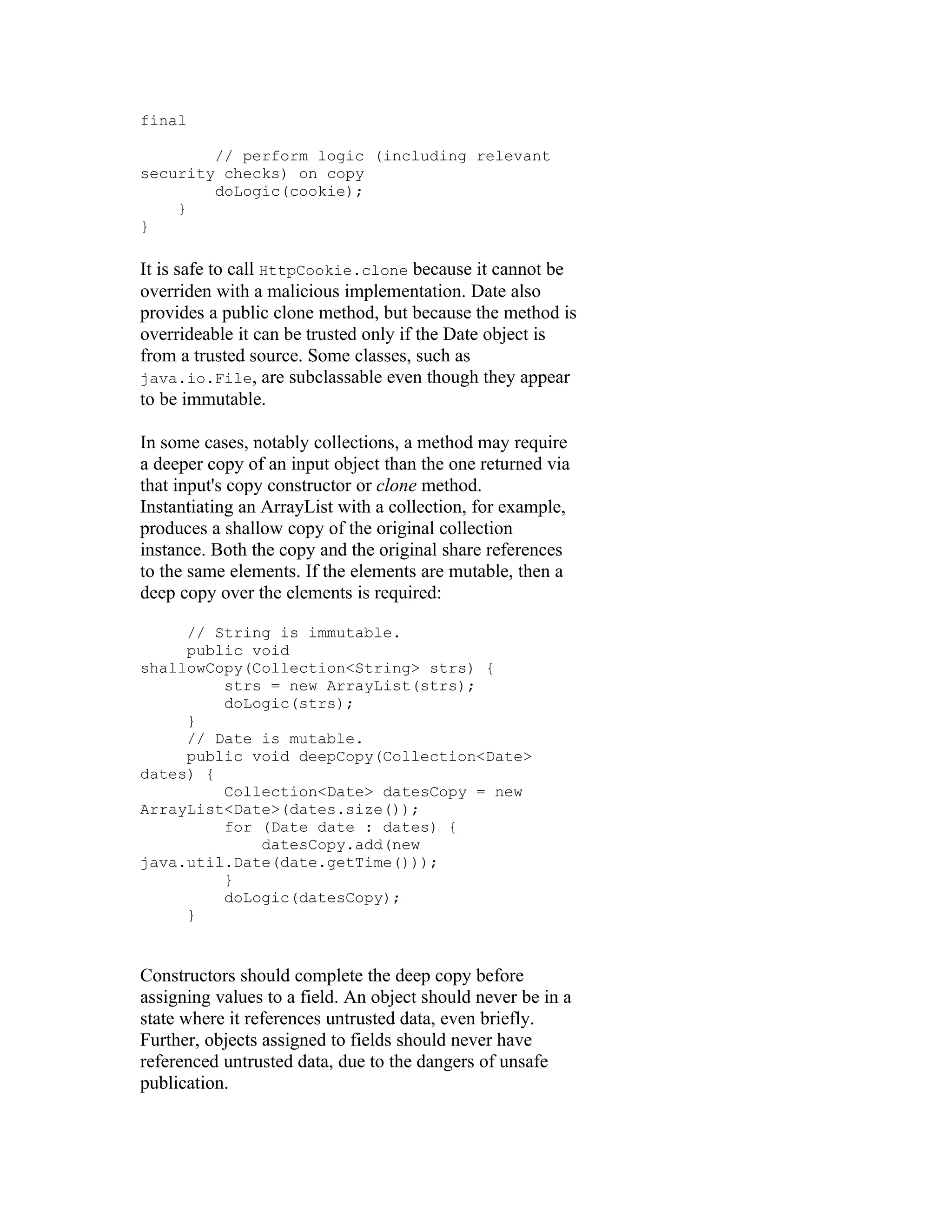 final

        // perform logic (including relevant
security checks) on copy
        doLogic(cookie);
    }
}

It is safe to call HttpCookie.clone because it cannot be
overriden with a malicious implementation. Date also
provides a public clone method, but because the method is
overrideable it can be trusted only if the Date object is
from a trusted source. Some classes, such as
java.io.File, are subclassable even though they appear
to be immutable.

In some cases, notably collections, a method may require
a deeper copy of an input object than the one returned via
that input's copy constructor or clone method.
Instantiating an ArrayList with a collection, for example,
produces a shallow copy of the original collection
instance. Both the copy and the original share references
to the same elements. If the elements are mutable, then a
deep copy over the elements is required:

     // String is immutable.
     public void
shallowCopy(Collection<String> strs) {
         strs = new ArrayList(strs);
         doLogic(strs);
     }
     // Date is mutable.
     public void deepCopy(Collection<Date>
dates) {
         Collection<Date> datesCopy = new
ArrayList<Date>(dates.size());
         for (Date date : dates) {
             datesCopy.add(new
java.util.Date(date.getTime()));
         }
         doLogic(datesCopy);
     }


Constructors should complete the deep copy before
assigning values to a field. An object should never be in a
state where it references untrusted data, even briefly.
Further, objects assigned to fields should never have
referenced untrusted data, due to the dangers of unsafe
publication.
 