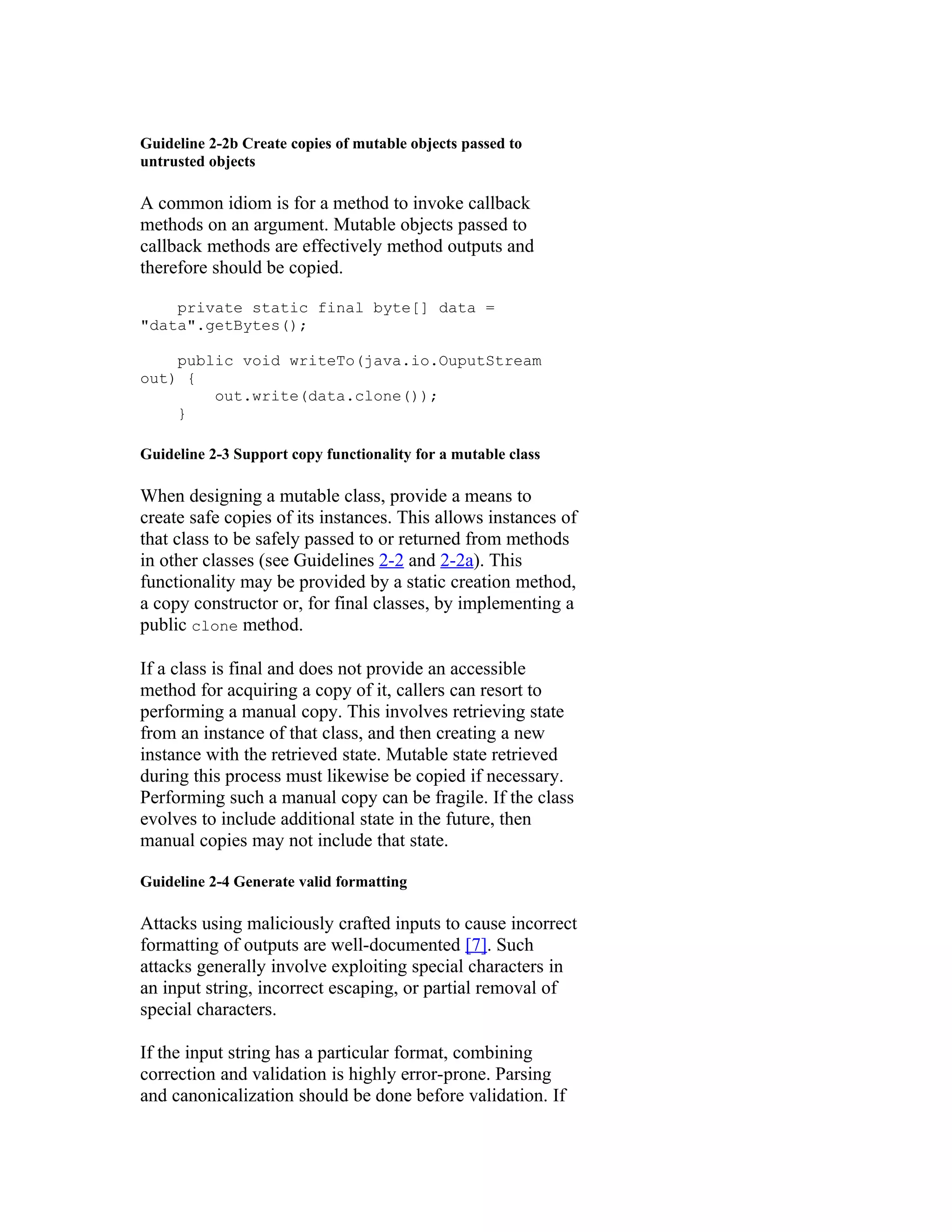 Guideline 2-2b Create copies of mutable objects passed to
untrusted objects

A common idiom is for a method to invoke callback
methods on an argument. Mutable objects passed to
callback methods are effectively method outputs and
therefore should be copied.

    private static final byte[] data =
"data".getBytes();

    public void writeTo(java.io.OuputStream
out) {
        out.write(data.clone());
    }

Guideline 2-3 Support copy functionality for a mutable class

When designing a mutable class, provide a means to
create safe copies of its instances. This allows instances of
that class to be safely passed to or returned from methods
in other classes (see Guidelines 2-2 and 2-2a). This
functionality may be provided by a static creation method,
a copy constructor or, for final classes, by implementing a
public clone method.

If a class is final and does not provide an accessible
method for acquiring a copy of it, callers can resort to
performing a manual copy. This involves retrieving state
from an instance of that class, and then creating a new
instance with the retrieved state. Mutable state retrieved
during this process must likewise be copied if necessary.
Performing such a manual copy can be fragile. If the class
evolves to include additional state in the future, then
manual copies may not include that state.

Guideline 2-4 Generate valid formatting

Attacks using maliciously crafted inputs to cause incorrect
formatting of outputs are well-documented [7]. Such
attacks generally involve exploiting special characters in
an input string, incorrect escaping, or partial removal of
special characters.

If the input string has a particular format, combining
correction and validation is highly error-prone. Parsing
and canonicalization should be done before validation. If
 